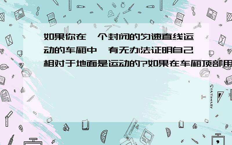 如果你在一个封闭的匀速直线运动的车厢中,有无办法证明自己相对于地面是运动的?如果在车厢顶部用细线悬挂一个小球,小球会不会偏向运动的后方?由此说明了什么?