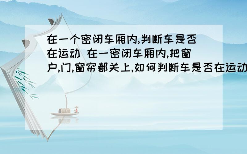 在一个密闭车厢内,判断车是否在运动 在一密闭车厢内,把窗户,门,窗帘都关上,如何判断车是否在运动?