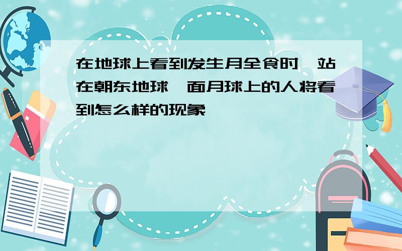 在地球上看到发生月全食时,站在朝东地球一面月球上的人将看到怎么样的现象