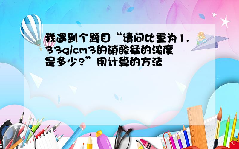 我遇到个题目“请问比重为1.33g/cm3的硝酸锰的浓度是多少?”用计算的方法