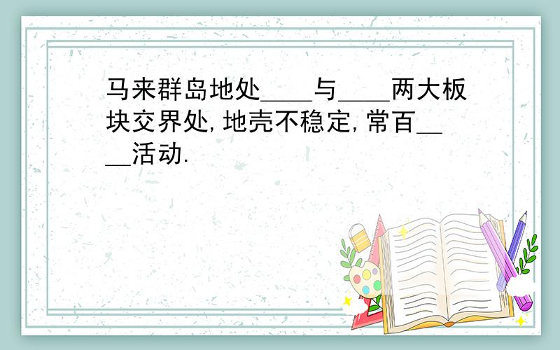 马来群岛地处＿＿与＿＿两大板块交界处,地壳不稳定,常百＿＿活动.