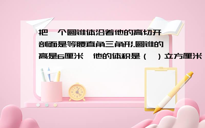 把一个圆锥体沿着他的高切开,剖面是等腰直角三角形.圆锥的高是6厘米,他的体积是（ ）立方厘米