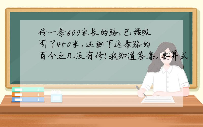 修一条600米长的路,已经吸引了450米,还剩下这条路的百分之几没有修?我知道答案,要算式