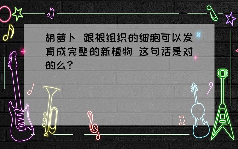 胡萝卜 跟根组织的细胞可以发育成完整的新植物 这句话是对的么?