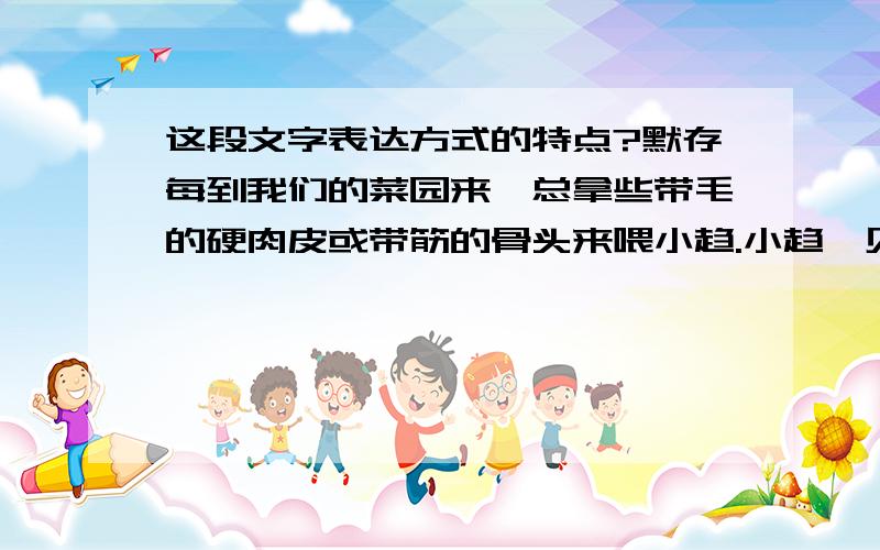 这段文字表达方式的特点?默存每到我们的菜园来,总拿些带毛的硬肉皮或带筋的骨头来喂小趋.小趋一见他就蹦跳欢迎.一次,默存带来两个臭蛋——不知谁扔掉的.他对着小趋“啪”一扔,小趋连