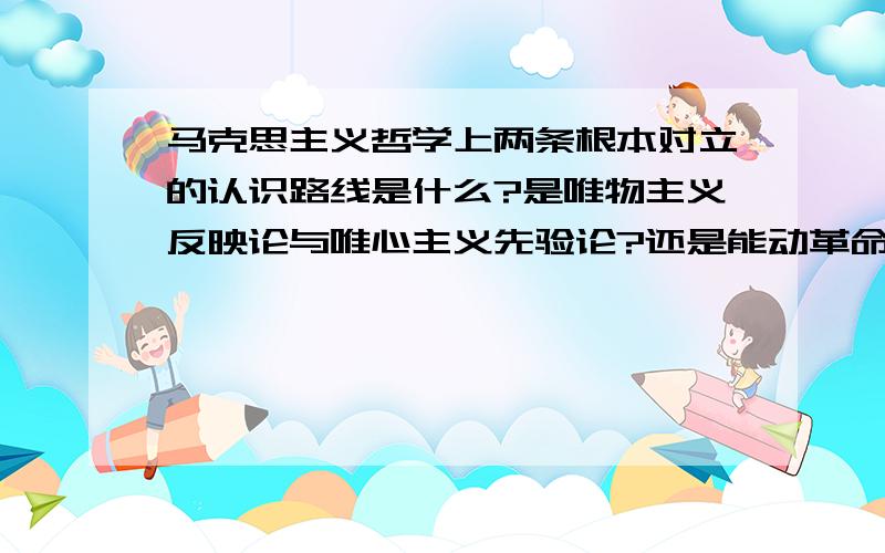 马克思主义哲学上两条根本对立的认识路线是什么?是唯物主义反映论与唯心主义先验论?还是能动革命的反映论与直观被动的反映论?