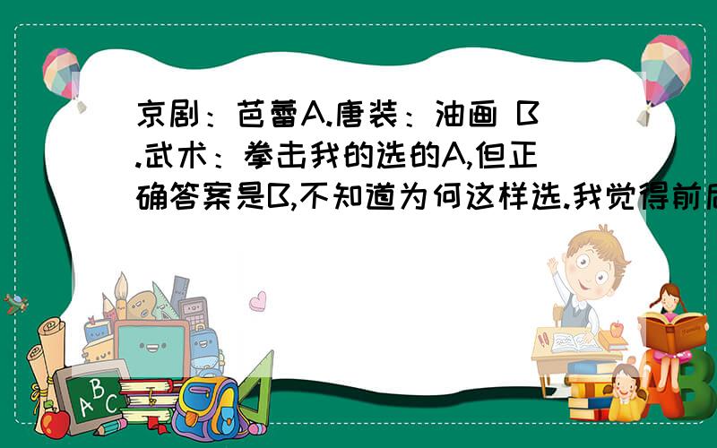 京剧：芭蕾A.唐装：油画 B.武术：拳击我的选的A,但正确答案是B,不知道为何这样选.我觉得前后两个词汇的关系是并列而不同类.但拳击是从属于武术的,所以是A正确.