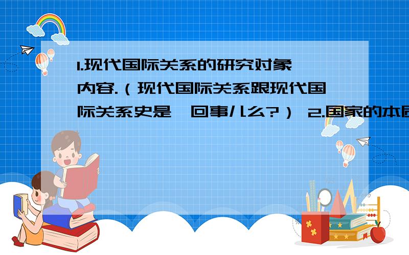 1.现代国际关系的研究对象、内容.（现代国际关系跟现代国际关系史是一回事儿么?） 2.国家的本质.