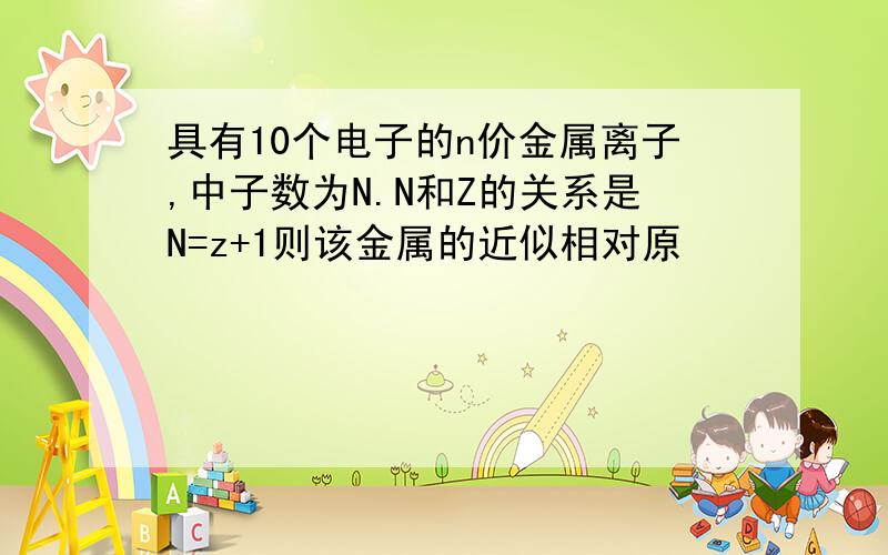 具有10个电子的n价金属离子,中子数为N.N和Z的关系是N=z+1则该金属的近似相对原