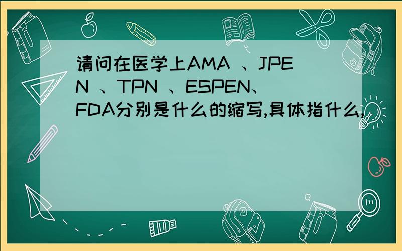 请问在医学上AMA 、JPEN 、TPN 、ESPEN、FDA分别是什么的缩写,具体指什么,