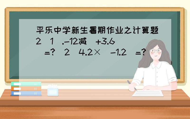 平乐中学新生暑期作业之计算题2（1）.-12减（+3.6）=?（2）4.2×（-1.2）=?