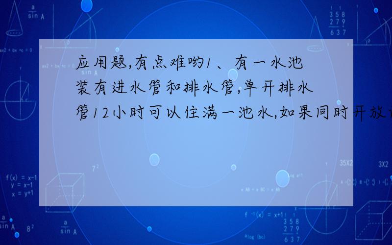 应用题,有点难哟1、有一水池装有进水管和排水管,单开排水管12小时可以住满一池水,如果同时开放两管,8小时只能注满水池的1/3,问单开排水管,几小时可以把半水池水排完?（要求计算详细,每