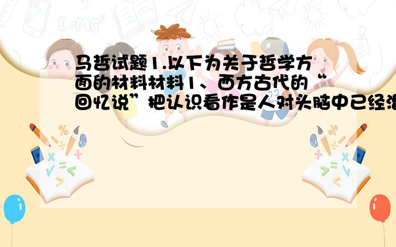 马哲试题1.以下为关于哲学方面的材料材料1、西方古代的“回忆说”把认识看作是人对头脑中已经潜在具有的东西的一种回忆.中国古代认为人“生而知之”,近代西方又有“天赋观念”说.材