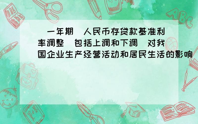 （一年期）人民币存贷款基准利率调整（包括上调和下调）对我国企业生产经营活动和居民生活的影响（包括积极和消极的影响）对企业个人的生产生活的影响,能答全两个最好（本人政治太