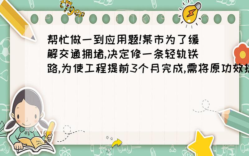 帮忙做一到应用题!某市为了缓解交通拥堵,决定修一条轻轨铁路,为使工程提前3个月完成,需将原功效提高12%,问原计划完成这工程用多少个月?写出方程和结果.清说清楚设什么为x第2楼的好像错