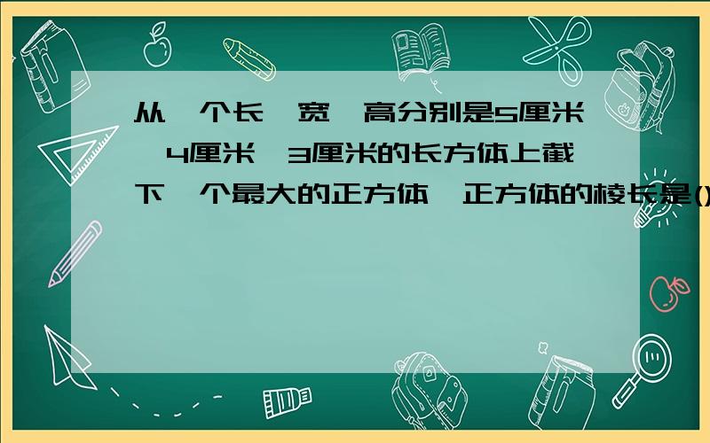 从一个长,宽,高分别是5厘米,4厘米,3厘米的长方体上截下一个最大的正方体,正方体的棱长是()厘米,表面积的(从一个长、宽、高分别是5厘米、4厘米、3厘米的长方体上截下一个最大的正方体,正