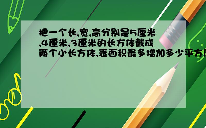 把一个长,宽,高分别是5厘米,4厘米,3厘米的长方体截成两个小长方体,表面积最多增加多少平方厘米?最少增加多少平方厘米?