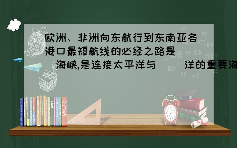 欧洲、非洲向东航行到东南亚各港口最短航线的必经之路是（ ）海峡,是连接太平洋与（ ）洋的重要海上通道