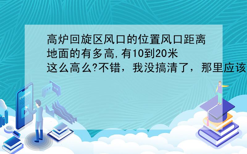 高炉回旋区风口的位置风口距离地面的有多高,有10到20米这么高么?不错，我没搞清了，那里应该有个风口平台的吧