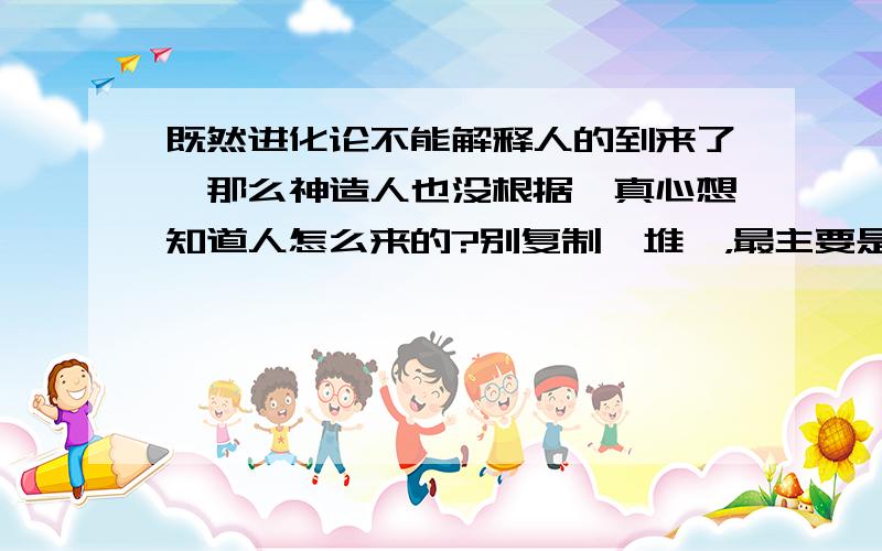 既然进化论不能解释人的到来了,那么神造人也没根据,真心想知道人怎么来的?别复制一堆噢，最主要是有有说服力的证明