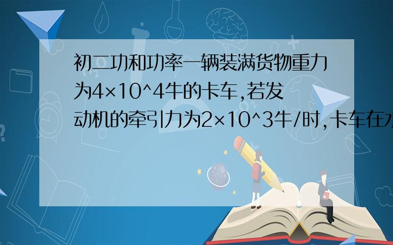 初二功和功率一辆装满货物重力为4×10^4牛的卡车,若发动机的牵引力为2×10^3牛/时,卡车在水平在水平道路上1分钟内匀速前进1.8千米,求：（1）牵引力做了多少功?（2）重力做了多少功 （3）发