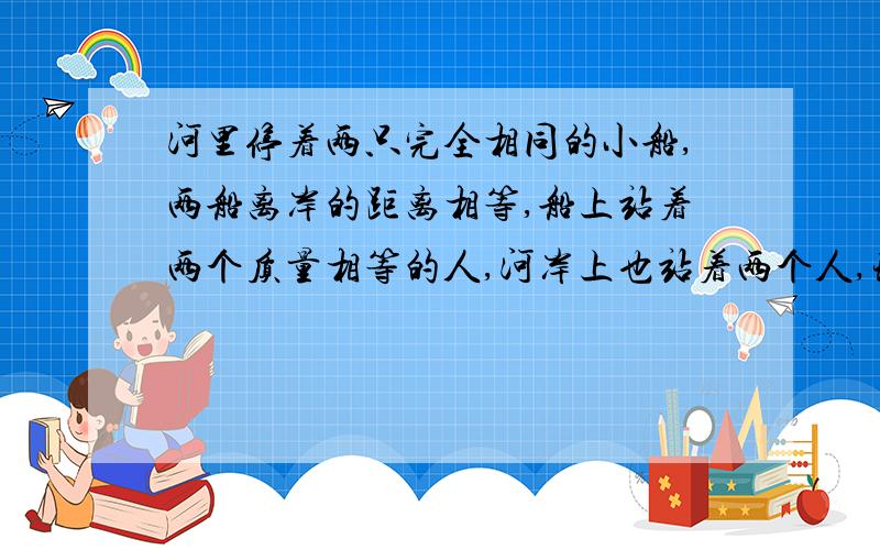 河里停着两只完全相同的小船,两船离岸的距离相等,船上站着两个质量相等的人,河岸上也站着两个人,现要使两船靠岸,甲图中只有岸上一人用力F收绳,乙图中岸上和船上的两人都用力F收绳,则_