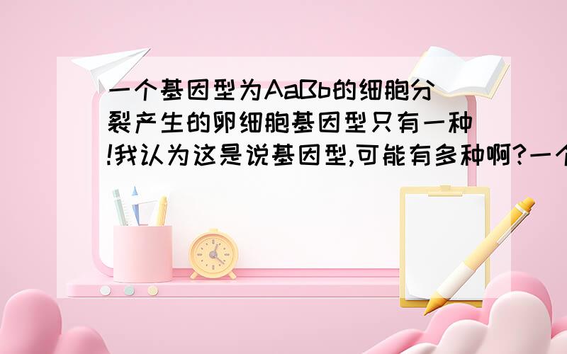 一个基因型为AaBb的细胞分裂产生的卵细胞基因型只有一种!我认为这是说基因型,可能有多种啊?一个基因型为AaBb的细胞分裂产生的卵细胞基因型只有一种!我认为这是说基因型,可能有多种啊?