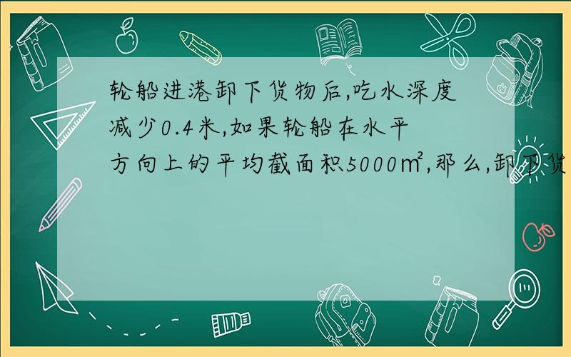 轮船进港卸下货物后,吃水深度减少0.4米,如果轮船在水平方向上的平均截面积5000㎡,那么,卸下货物的质量