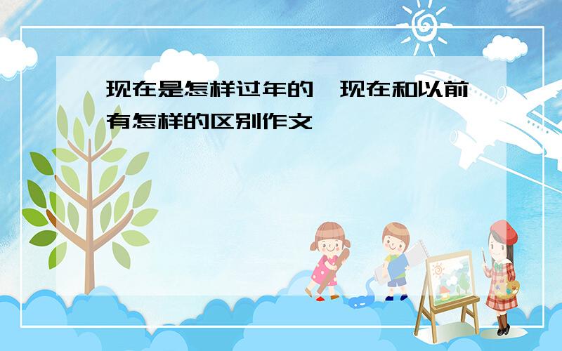 现在是怎样过年的,现在和以前有怎样的区别作文