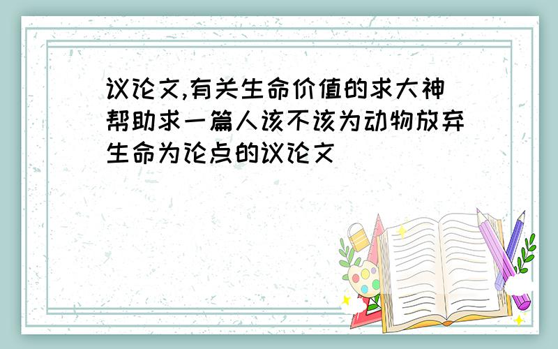 议论文,有关生命价值的求大神帮助求一篇人该不该为动物放弃生命为论点的议论文