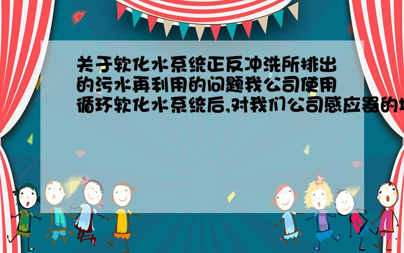 关于软化水系统正反冲洗所排出的污水再利用的问题我公司使用循环软化水系统后,对我们公司感应器的堵塞情况有了很大的改变,节约了每年支付酸洗的费用.可每5个小时正反冲洗30分钟的排