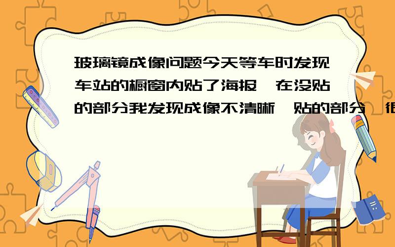 玻璃镜成像问题今天等车时发现车站的橱窗内贴了海报,在没贴的部分我发现成像不清晰,贴的部分,很清晰,为什么.注意,海报不是紧贴玻璃镜的,