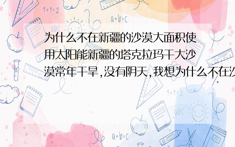 为什么不在新疆的沙漠大面积使用太阳能新疆的塔克拉玛干大沙漠常年干旱,没有阴天,我想为什么不在沙漠里安装大面积的太阳能呢,完全可以搞一个全世界最大的太阳能发电站啊,以前忘了在