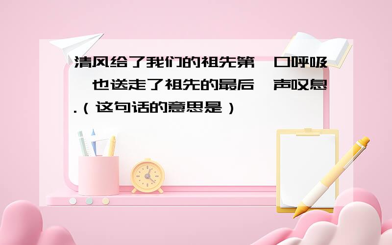 清风给了我们的祖先第一口呼吸,也送走了祖先的最后一声叹息.（这句话的意思是）