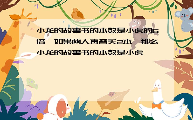 小龙的故事书的本数是小虎的6倍,如果两人再各买2本,那么小龙的故事书的本数是小虎