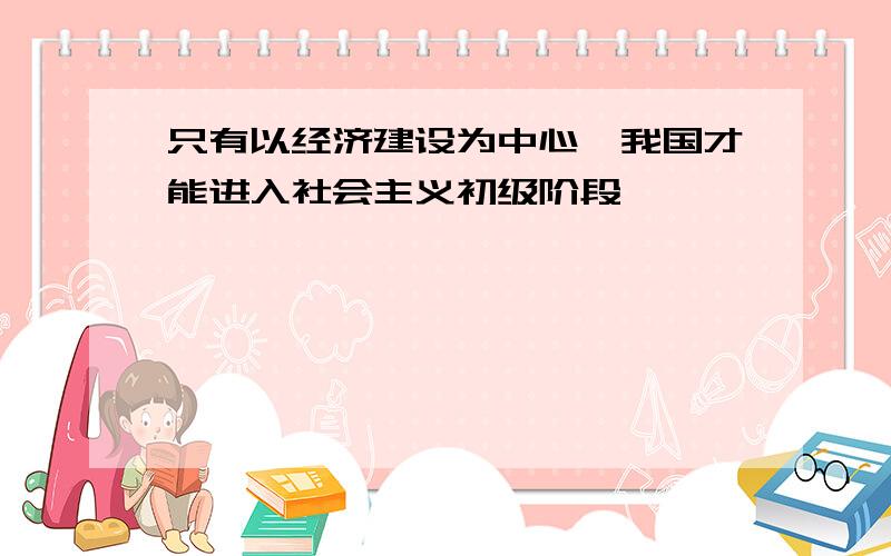 只有以经济建设为中心,我国才能进入社会主义初级阶段