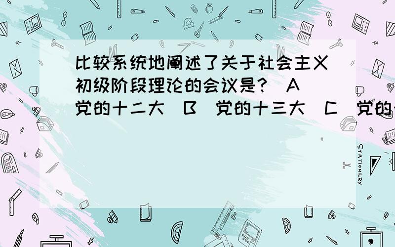 比较系统地阐述了关于社会主义初级阶段理论的会议是?(A)党的十二大(B)党的十三大(C)党的十四大(D)党的十五大