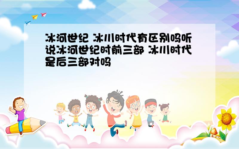 冰河世纪 冰川时代有区别吗听说冰河世纪时前三部 冰川时代是后三部对吗