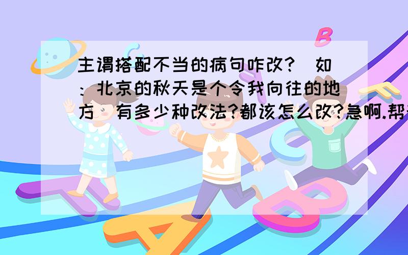 主谓搭配不当的病句咋改?（如：北京的秋天是个令我向往的地方）有多少种改法?都该怎么改?急啊.帮帮忙吧