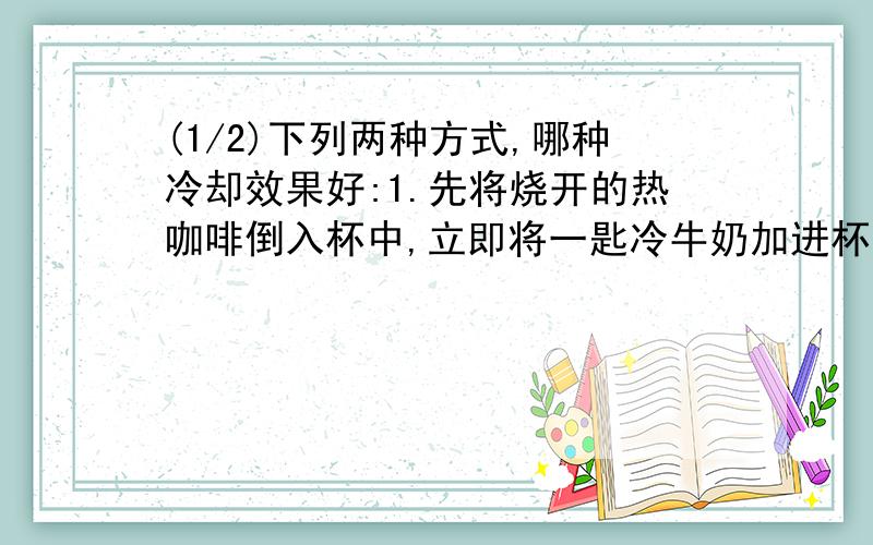 (1/2)下列两种方式,哪种冷却效果好:1.先将烧开的热咖啡倒入杯中,立即将一匙冷牛奶加进杯中,然后冷却5mi...(1/2)下列两种方式,哪种冷却效果好:1.先将烧开的热咖啡倒入杯中,立即将一匙冷牛奶