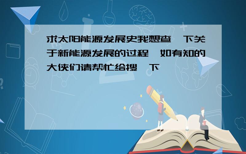 求太阳能源发展史我想查一下关于新能源发展的过程,如有知的大侠们请帮忙给搜一下,