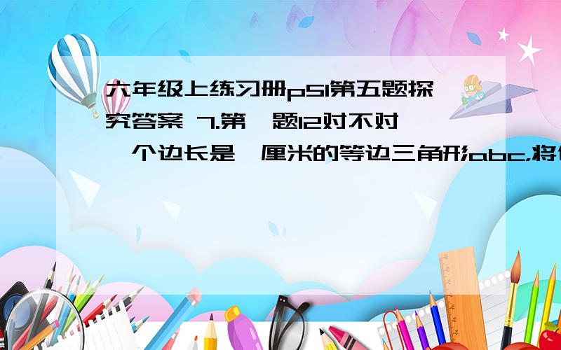 六年级上练习册p51第五题探究答案 7.第一题12对不对一个边长是一厘米的等边三角形abc，将他按直线l作顺时针方向翻动（四次），点a所经过的路程为多少。