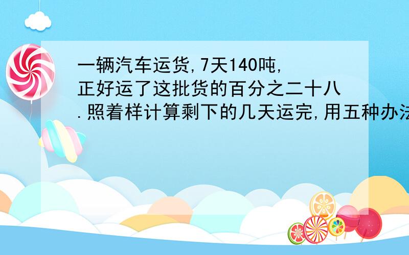 一辆汽车运货,7天140吨,正好运了这批货的百分之二十八.照着样计算剩下的几天运完,用五种办法