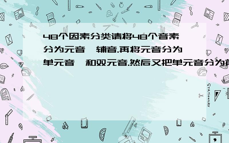 48个因素分类请将48个音素分为元音,辅音.再将元音分为单元音,和双元音.然后又把单元音分为前元音,中元音和后元音.最后把辅音分为清辅音和浊辅音.我急用!