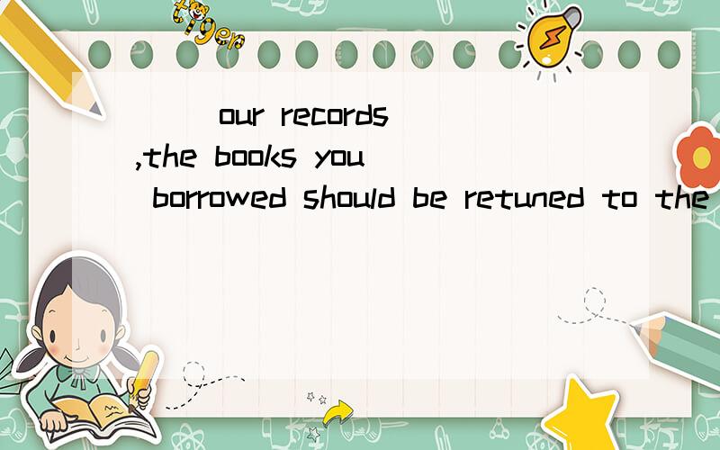 __ our records,the books you borrowed should be retuned to the library now.A According to B Because ofC Thanks to D Pointing to