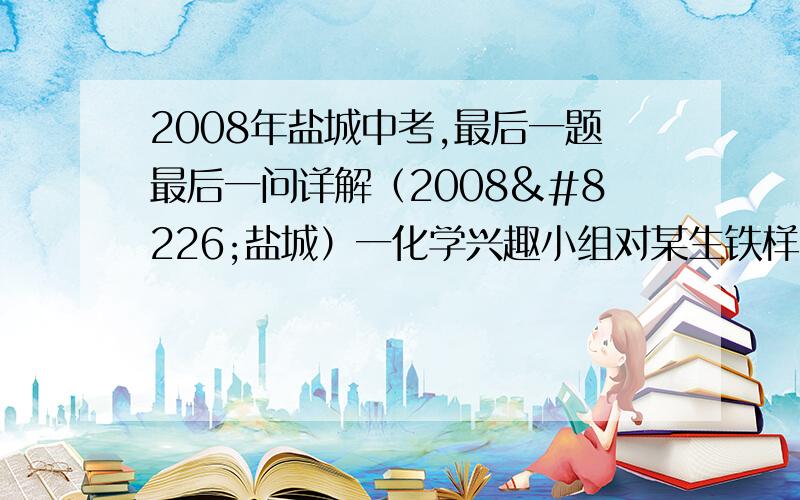 2008年盐城中考,最后一题最后一问详解（2008•盐城）一化学兴趣小组对某生铁样品中铁的质量分数进行探究．请按要求完成下列探究报告．【实验目的】测定某生铁样品中单质铁的质量分