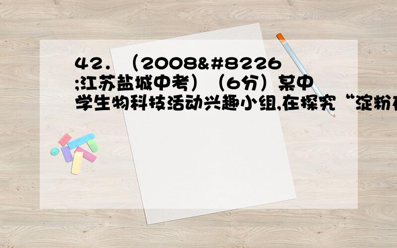 42．（2008•江苏盐城中考）（6分）某中学生物科技活动兴趣小组,在探究“淀粉在口腔内的消化”时,进行了以下实验：试管编号 1 2 3馒头碎屑或块 碎屑适量 碎屑适量 馒头块适量清水或唾