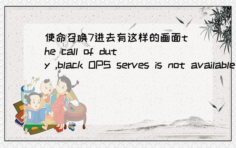 使命召唤7进去有这样的画面the call of duty ,black OPS serves is not available at this time是怎么回事进去就是 the call of duty ,black OPS serves is not available at this time   这样  什么鸟情况啊 ?  刚刚下载还没有玩