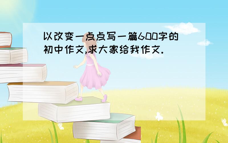 以改变一点点写一篇600字的初中作文,求大家给我作文.