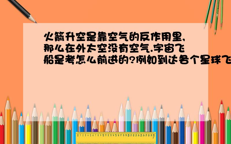 火箭升空是靠空气的反作用里,那么在外太空没有空气.宇宙飞船是考怎么前进的?例如到达各个星球飞行N年的飞行器,